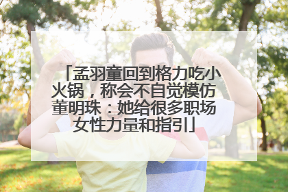 孟羽童回到格力吃小火锅，称会不自觉模仿董明珠：她给很多职场女性力量和指引