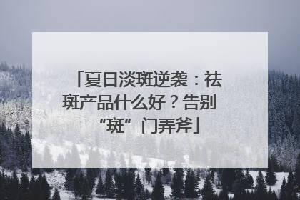 夏日淡斑逆袭：祛斑产品什么好？告别“斑”门弄斧