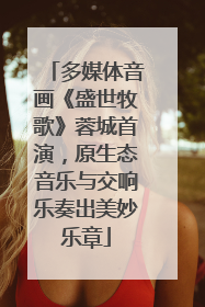 多媒体音画《盛世牧歌》蓉城首演，原生态音乐与交响乐奏出美妙乐章