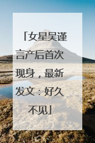 女星吴谨言产后首次现身，最新发文：好久不见
