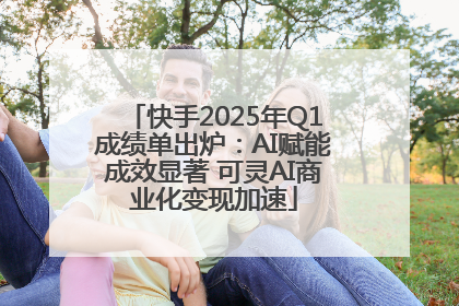 快手2025年Q1成绩单出炉：AI赋能成效显著 可灵AI商业化变现加速