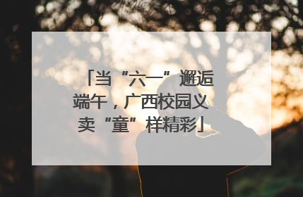 当“六一”邂逅端午，广西校园义卖“童”样精彩