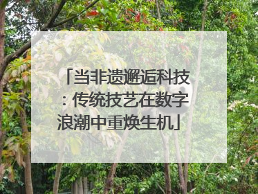 当非遗邂逅科技：传统技艺在数字浪潮中重焕生机