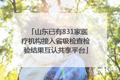 山东已有831家医疗机构接入省级检查检验结果互认共享平台