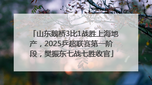 山东魏桥3比1战胜上海地产，2025乒超联赛第一阶段，樊振东七战七胜收官