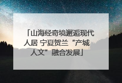 山海经奇境邂逅现代人居 宁夏贺兰“产城人文”融合发展