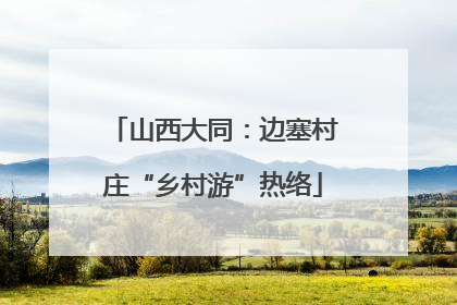山西大同：边塞村庄“乡村游”热络