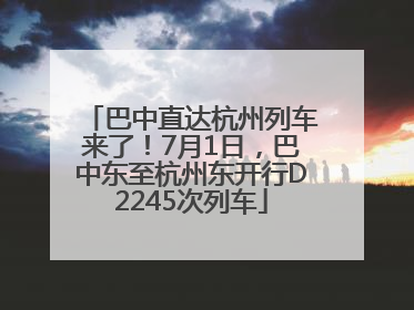 巴中直达杭州列车来了！7月1日，巴中东至杭州东开行D2245次列车