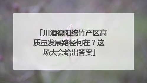 川酒德阳绵竹产区高质量发展路径何在？这场大会给出答案