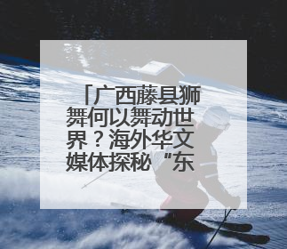 广西藤县狮舞何以舞动世界？海外华文媒体探秘“东方狮王”炼成记