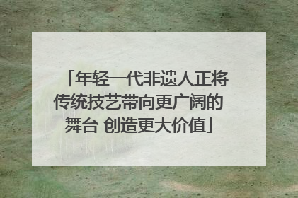 年轻一代非遗人正将传统技艺带向更广阔的舞台 创造更大价值