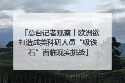总台记者观察丨欧洲欲打造成美科研人员“吸铁石”面临现实挑战