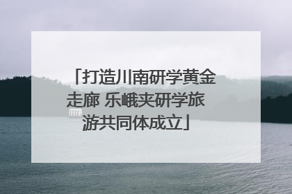 打造川南研学黄金走廊 乐峨夹研学旅游共同体成立