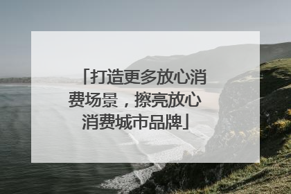 打造更多放心消费场景，擦亮放心消费城市品牌