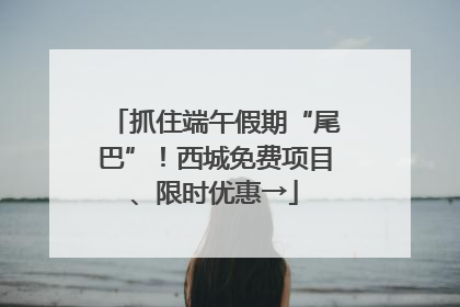 抓住端午假期“尾巴”！西城免费项目、限时优惠→