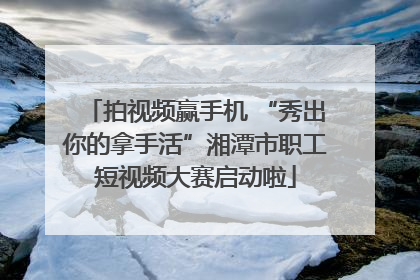 拍视频赢手机 “秀出你的拿手活”湘潭市职工短视频大赛启动啦