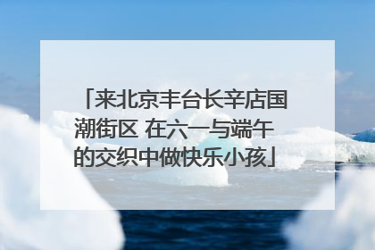 来北京丰台长辛店国潮街区 在六一与端午的交织中做快乐小孩