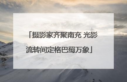 摄影家齐聚南充 光影流转间定格巴蜀万象