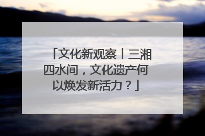 文化新观察丨三湘四水间，文化遗产何以焕发新活力？
