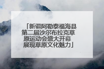新疆阿勒泰福海县第二届沙尔布拉克草原运动会盛大开幕 展现草原文化魅力