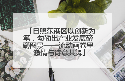 日照东港区以创新为笔，勾勒出产业发展磅礴图景——流动画卷里 激情与诗意共舞