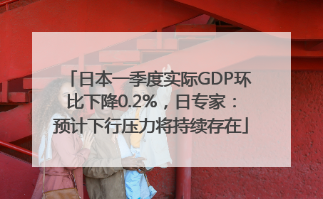 日本一季度实际GDP环比下降0.2%，日专家：预计下行压力将持续存在