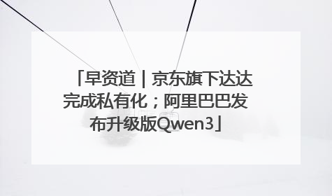 早资道｜京东旗下达达完成私有化；阿里巴巴发布升级版Qwen3