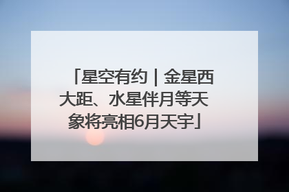 星空有约｜金星西大距、水星伴月等天象将亮相6月天宇
