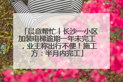 晨意帮忙丨长沙一小区加装电梯逾期一年未完工，业主称出行不便！施工方：半月内完工
