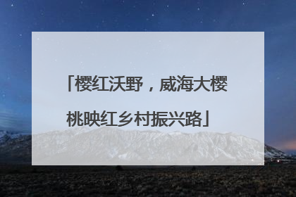 樱红沃野，威海大樱桃映红乡村振兴路
