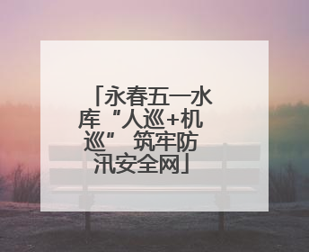 永春五一水库“人巡+机巡” 筑牢防汛安全网