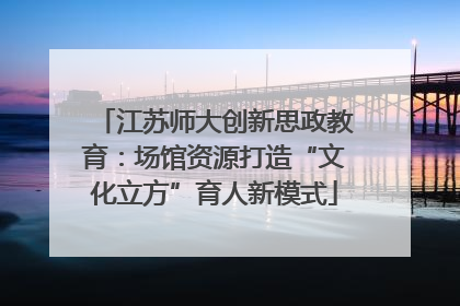 江苏师大创新思政教育：场馆资源打造“文化立方”育人新模式