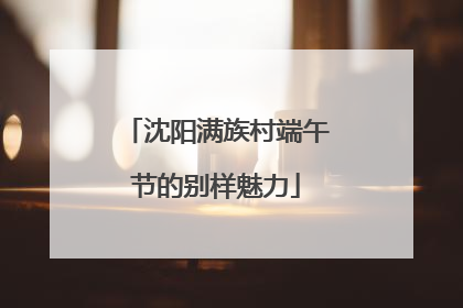沈阳满族村端午节的别样魅力