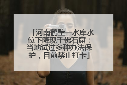 河南鹤壁一水库水位下降现千佛石窟：当地试过多种办法保护，目前禁止打卡