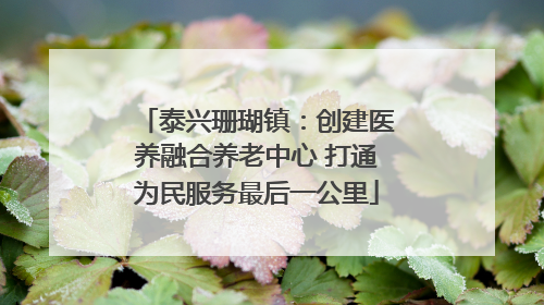 泰兴珊瑚镇：创建医养融合养老中心 打通为民服务最后一公里