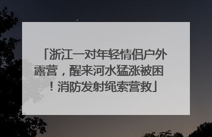浙江一对年轻情侣户外露营，醒来河水猛涨被困！消防发射绳索营救