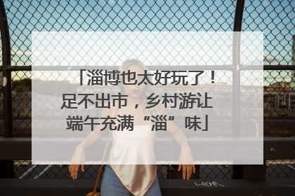 淄博也太好玩了！足不出市，乡村游让端午充满“淄”味