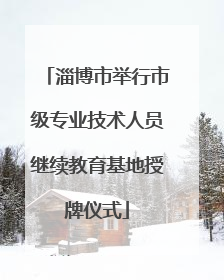 淄博市举行市级专业技术人员继续教育基地授牌仪式