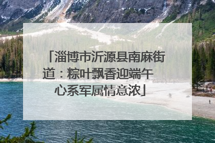 淄博市沂源县南麻街道：粽叶飘香迎端午 心系军属情意浓