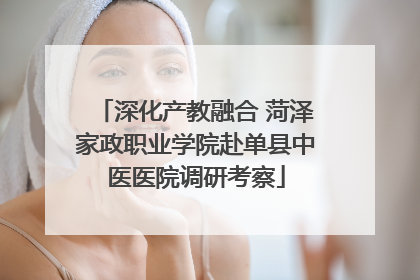 深化产教融合 菏泽家政职业学院赴单县中医医院调研考察
