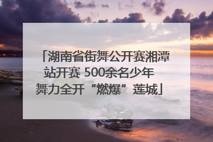湖南省街舞公开赛湘潭站开赛 500余名少年舞力全开“燃爆”莲城