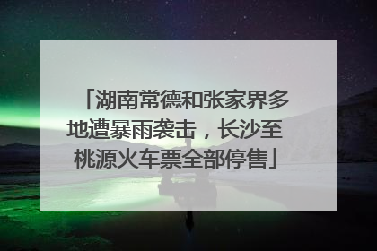 湖南常德和张家界多地遭暴雨袭击，长沙至桃源火车票全部停售