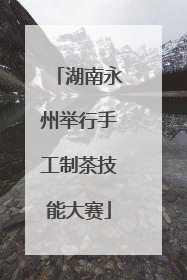 湖南永州举行手工制茶技能大赛