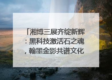 湘博三展齐绽新辉：黑科技激活石之魂，翰墨金影共谱文化遗产日华章