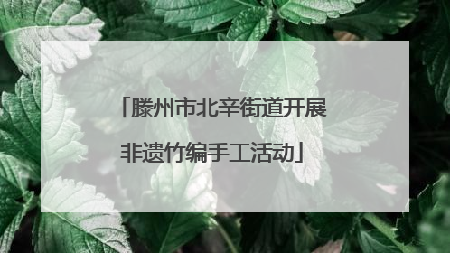 滕州市北辛街道开展非遗竹编手工活动