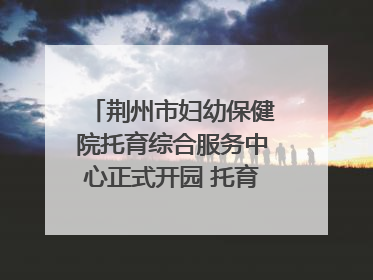 荆州市妇幼保健院托育综合服务中心正式开园 托育宣传月同步启动