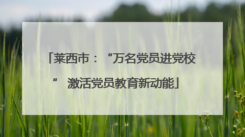 莱西市：“万名党员进党校” 激活党员教育新动能
