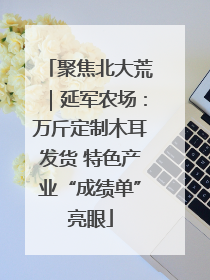 聚焦北大荒｜延军农场：万斤定制木耳发货 特色产业“成绩单”亮眼