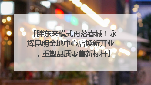 胖东来模式再落春城！永辉昆明金地中心店焕新开业，重塑品质零售新标杆