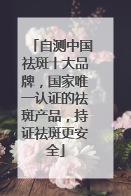 自测中国祛斑十大品牌，国家唯一认证的祛斑产品，持证祛斑更安全